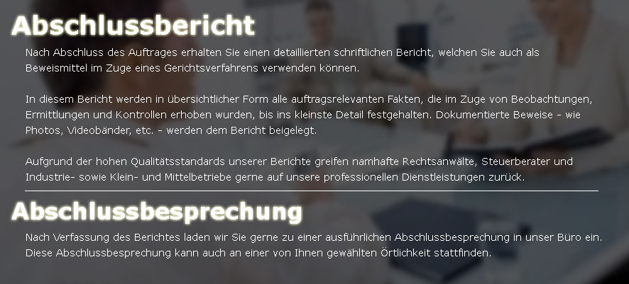 Nach Abschluss des Auftrages erhalten Sie einen detaillierten schriftlichen Bericht, welchen Sie auch als Beweismittel im Zuge eines Gerichtsverfahrens verwenden k�nnen. In diesem Bericht werden in �bersichtlicher Form alle auftragsrelevanten Fakten, die im Zuge von Beobachtungen, Ermittlungen und Kontrollen erhoben wurden, bis ins kleinste Detail festgehalten. Dokumentierte Beweise - wie Photos, Videob�nder, etc. - werden dem Bericht beigelegt.